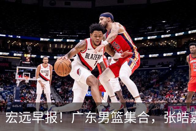 宏远早报！广东男篮集合，张皓嘉归队，徐杰美国特训，胡明轩杜润旺养伤，主教练未见身影！