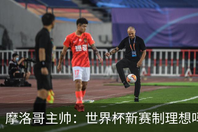 摩洛哥主帅：世界杯新赛制理想吗？也许不，我们有得选吗？没有