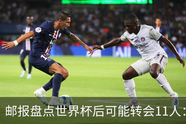 邮报盘点世界杯后可能转会11人：库库雷利亚、大马丁、麦卡等在列