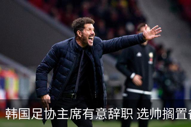韩国足协主席有意辞职 选帅搁置备战亚洲杯亦受阻